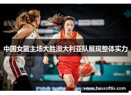中国女篮主场大胜澳大利亚队展现整体实力